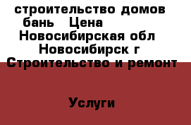 строительство домов, бань › Цена ­ 200 000 - Новосибирская обл., Новосибирск г. Строительство и ремонт » Услуги   . Новосибирская обл.,Новосибирск г.